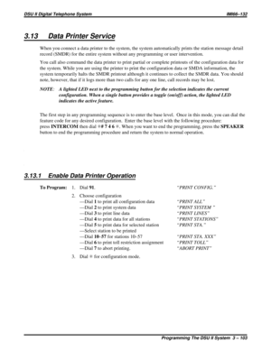 Page 2243.13 Data Printer Service
When you connect a data printer to the system, the system automatically prints the station message detail
record (SMDR) for the entire system without any programming or user intervention.
You call also command the data printer to print partial or complete printouts of the configuration data for
the system. While you are using the printer to print the configuration data or SMDA information, the
system temporarily halts the SMDR printout although it continues to collect the SMDR...