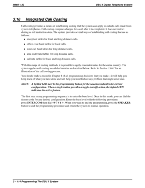 Page 2353.16 Integrated Call Costing
Call costing provides a means of establishing costing that the system can apply to outside calls made from
system telephones. Call costing computes charges for a call after it is completed. It does not restrict
dialing as toll restriction does. The system provides several ways of establishing call costing that are as
follows:
·exception tables for local and long distance calls,
·office code band tables for local calls,
·zone call band tables for long distance calls,
·area...