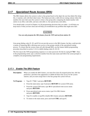 Page 2513.17 Specialized Route Access (SRA)
The SRA feature allows the system to select a line group based on the digits the user has dialed. By doing
this, it matches calls with their ideal routes. The feature provides a table-driven routing scheme where the
numbers the users dial cause the system to chose a line group after comparing the dialed number with
entries in an office code table, and area code table or, four special area code tables.
You should make a record in Chapter 4 of all programming decisions...