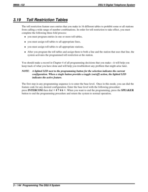 Page 2653.19 Toll Restriction Tables
The toll restriction feature uses entries that you make in 16 different tables to prohibit some or all stations
from calling a wide range of number combinations. In order for toll restriction to take effect, you must
complete the following three-fold process:
·you must program entries in one or more toll tables,
·you must assign toll tables to all appropriate lines,
·you must assign toll tables to all appropriate stations,
·After you program the toll tables and assign them to...