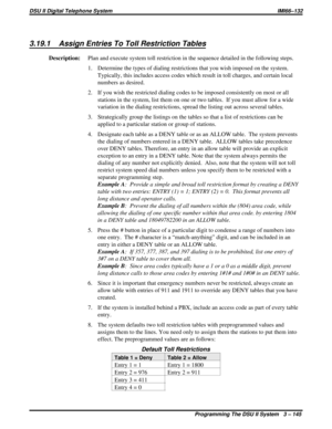 Page 2663.19.1 Assign Entries To Toll Restriction Tables
Description:Plan and execute system toll restriction in the sequence detailed in the following steps.
1. Determine the types of dialing restrictions that you wish imposed on the system.
Typically, this includes access codes which result in toll charges, and certain local
numbers as desired.
2. If you wish the restricted dialing codes to be imposed consistently on most or all
stations in the system, list them on one or two tables. If you must allow for a...