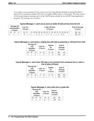 Page 285As an option, you can arrange for the system to provide Caller ID data distribution through the RS232
data port B to a personal computer (PC) just as it supplies SMDA data to a data printer. This data consists
of four special-purpose messages and is in the ASCII format suitable for use with PC-based application
programs. The messages are as follows:
Typical Message 1—sent out as soon as Caller ID data arrives from the CO
Message ID
and Identifier
(3 bytes)Line No.
(2 bytes)Caller ID Data
(15 bytes)End of...