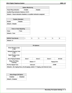 Page 293Station Monitoring
Visual Ring Indication Enable Disable
Audible Ring Indication Stations (10-57)
Default = Visual indication disabled, no audible indication assigned.
Tandem Attendant
Enable Disable
Default = Disable
Tone or Voice Signaling
Voice Tone
Default = Tone
SOHVA Tone Bursts123456
Default = 6
PA Options
Direct Ringing Lines
(1-24)
Delayed Ringing Lines
(1-24)
Night Ringing Lines
(1-24)
Zone Paging Enabled Zone 1 Zone 2 Zone 3 All-Call
Relay Port Relay
TrackingStation 17 Paging Port
PA Port...
