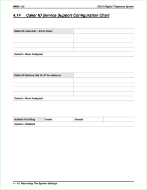 Page 3304.14 Caller ID Service Support Configuration Chart
Caller ID Lines (list 1–24 for lines)
Default = None Assigned
Caller ID Stations (list 10–57 for stations)
Default = None Assigned
Audible First Ring Enable Disable
Default = Disabled
IMI66–132 DSU II Digital Telephone System
4 – 42  Recording The System Settings 