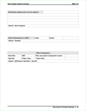 Page 331SAVE Button Stations (list 10–57 for stations)
Default = None Assigned
Caller ID Distribution To COM 2 Enable Disable
Default = Disabled
COM 2 Configuration
Baud Rate 9600 Other (see system configuration record)
Data Bits 8 Data/1 Stop 7 Data/2 Stop
Default = 9600 Baud, 8 Data Bits, 1 Stop Bit
DSU II Digital Telephone System IMI66–132
Recording The System Settings 4 – 43 