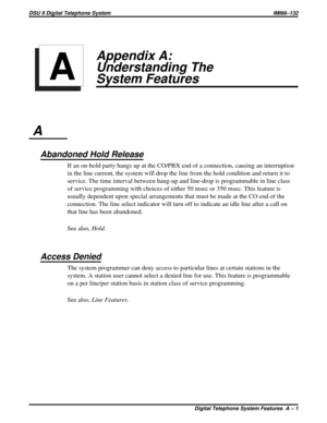 Page 337Appendix A:
Understanding The
System Features
A
Abandoned Hold Release
If an on-hold party hangs up at the CO/PBX end of a connection, causing an interruption
in the line current, the system will drop the line from the hold condition and return it to
service. The time interval between hang-up and line-drop is programmable in line class
of service programming with choices of either 50 msec or 350 msec. This feature is
usually dependent upon special arrangements that must be made at the CO end of the...