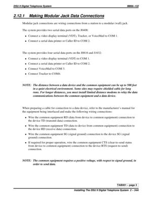 Page 4202.12.1 Making Modular Jack Data Connections
Modular jack connections are wiring connections from a station to a modular (wall) jack.
The system provides two serial data ports on the J0408:
·Connect a video display terminal (VDT), Tracker, or VoiceMail to COM 1.
·Connect a serial data printer or Caller ID to COM 2.
The system provides four serial data ports on the J0816 and J1632:
·Connect a video display terminal (VDT) to COM 1.
·Connect a serial data printer or Caller ID to COM 2.
·Connect VoiceMail to...