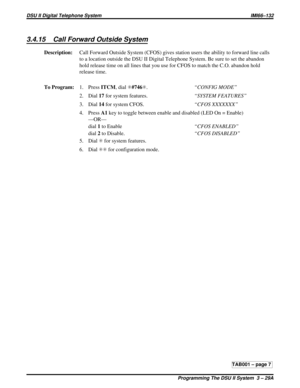 Page 4233.4.15 Call Forward Outside System
Description:Call Forward Outside System (CFOS) gives station users the ability to forward line calls
to a location outside the DSU II Digital Telephone System. Be sure to set the abandon
hold release time on all lines that you use for CFOS to match the C.O. abandon hold
release time.
To Program:1. PressITCM,dialS#746S.“CONFIG MODE”
2. Dial17for system features.“SYSTEM FEATURES”
3. Dial14for system CFOS.“CFOS XXXXXXX”
4. PressA1key to toggle between enable and disabled...