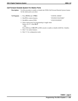 Page 424Call Forward Outside System For Station Ports
Description:Use this procedure to enable or disable the CFOS (Call Forward Outside System) feature
for the station ports you select.
To Program:1. PressITCM,dialS#746S.“CONFIG. MODE”
2. Dial53for station features.“STATION FEATURES”
3. Dial42for station CFOS.“CFOS STATIONS”
4. Select station ports for programming to toggle status
Station 10–57 = Dial10–57
—OR—
Press DSS keysC10–C57on DSS console to enable or disable (LED On = Enable).
5. DialSfor station...