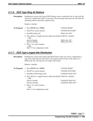 Page 4253.11.6 DCD Type Ring All Stations
Description:Enabling the system-wide ring all DCD feature causes a transferred call to ring at all idle
stations in a department until it is answered. The answering station gets the call while the
remaining stations retain their original status.
Default = disabled
To Program:1. PressITCM,dialS#746S.“CONFIG MODE”
2. Dial17for system features.“SYSTEM FEATURES”
3. Dial15for Ring All.“RING ALL XXX”
4. PressA1key to toggle between enable and disable (LED On = Enable)
—OR—...