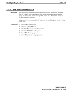 Page 4263.17.7 SRA Alternate Line Groups
Description:The alternate line groups feature enables the system to try an alternate line group if no
lines are available in the original group. Each line group can have one alternate line
group. No alternate line groups are assigned by default. SRA alternate line groups are
included in database printouts.
If digit insertion is programmed, it will be done for the actual line group the call is being
routed over.
To Program:1. EnterIS746Sfor Main menu.
2. Enter1for system...