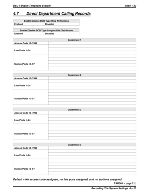 Page 4304.7 Direct Department Calling Records
Enable/Disable DCD Type Ring All Stations
Enabled Disabled
Enable/Disable DCD Type Longest Idle Distribution
Enabled Disabled
Department 1
Access Code 10–7999
Line Ports 1–24
Station Ports 10–57
Department 2
Access Code 10–7999
Line Ports 1–24
Station Ports 10–57
Department 3
Access Code 10–7999
Line Ports 1–24
Station Ports 10–57
Department 3
Access Code 10–7999
Line Ports 1–24
Station Ports 10–57
Default = No access code assigned, no line ports assigned, and no...