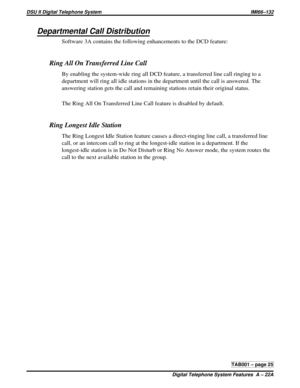 Page 432Departmental Call Distribution
Software 3A contains the following enhancements to the DCD feature:
Ring All On Transferred Line Call
By enabling the system-wide ring all DCD feature, a transferred line call ringing to a
department will ring all idle stations in the department until the call is answered. The
answering station gets the call and remaining stations retain their original status.
The Ring All On Transferred Line Call feature is disabled by default.
Ring Longest Idle Station
The Ring Longest...