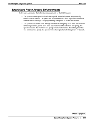 Page 433Specialized Route Access Enhancements
Software 3A contains the following enhancements to the SRA feature:
·The system routes speed dial calls through SRA similarly to the way manually
dialed calls are routed. The speed dial location must not have a preselect and must
contain at least one digit. No programming is required to enable this feature.
·The system now routes calls through an alternate line group if no lines are available
in the original line group. If no lines are available in the alternate line...