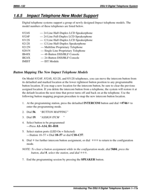 Page 4371.6.5 Impact Telephone New Model Support
Digital telephone systems support a group of newly designedImpacttelephone models. The
model numbers of these telephones are listed below.
8324S — 24 Line Half-Duplex LCD Speakerphone
8324F — 24 Line Full-Duplex LCD Speakerphone
8312S — 12 Line Half-Duplex LCD Speakerphone
8212S — 12 Line Half-Duplex Speakerphone
8212N — Multiline Proprietary Telephone
8201N — Single Line Proprietary Telephone
IB48X — 48-Button DSS/BLF Console
IB24X — 24-Button DSS/BLF Console...