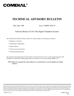 Page 441TECHNICAL ADVISORY BULLETIN
Date: May 1998 Issue: TAB003–DSU II
Software Release 5A For The Digital Telephone System
This TAB discusses DSU II software release 5A, which includes the following new features:
·
Ringback on Transfer,
·
Delay Ring in Night Mode,
·
Quick Transfer,
·
Secure Account Code Entry,
·
Call Record Enhancement.
The operation and programming of these features is discussed in the next five sections of this document. The
information is presented as separate pages that you can insert in...