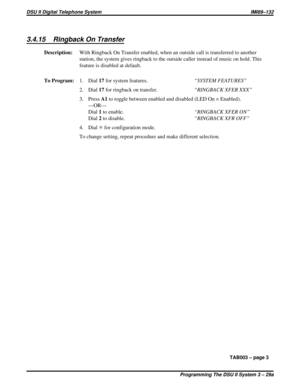 Page 4423.4.15 Ringback On Transfer
Description:With Ringback On Transfer enabled, when an outside call is transferred to another
station, the system gives ringback to the outside caller instead of music on hold. This
feature is disabled at default.
To Program:1. Dial17for system features.“SYSTEM FEATURES”
2. Dial17for ringback on transfer.“RINGBACK XFER XXX”
3. PressA1to toggle between enabled and disabled (LED On = Enabled).
—OR—
Dial1to enable.“RINGBACK XFER ON”
Dial2to disable.“RINGBACK XFR OFF”
4. DialSfor...