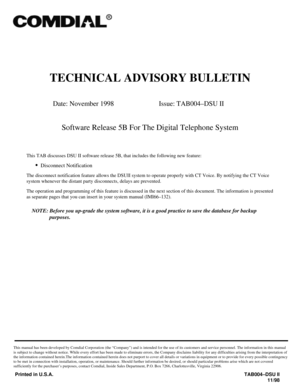 Page 447TECHNICAL ADVISORY BULLETIN
Date: November 1998 Issue: TAB004–DSU II
Software Release 5B For The Digital Telephone System
This TAB discusses DSU II software release 5B, that includes the following new feature:
·
Disconnect Notification
The disconnect notification feature allows the DSUII system to operate properly with CT Voice. By notifying the CT Voice
system whenever the distant party disconnects, delays are prevented.
The operation and programming of this feature is discussed in the next section of...