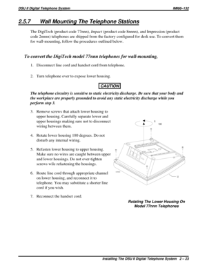 Page 542.5.7 Wall Mounting The Telephone Stations
The DigiTech (product code 77nnn),Impact(product code 8nnnn), and Impression (product
code 2nnnn) telephones are shipped from the factory configured for desk use. To convert them
for wall-mounting, follow the procedures outlined below.
To convert the DigiTech model 77nnn telephones for wall-mounting,
1. Disconnect line cord and handset cord from telephone.
2. Turn telephone over to expose lower housing.
CAUTION
The telephone circuitry is sensitive to static...