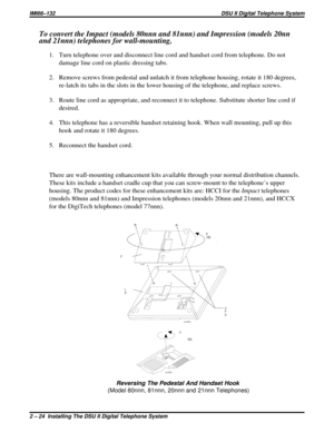 Page 55To convert the Impact (models 80nnn and 81nnn) and Impression (models 20nn
and 21nnn) telephones for wall-mounting,
1. Turn telephone over and disconnect line cord and handset cord from telephone. Do not
damage line cord on plastic dressing tabs.
2. Remove screws from pedestal and unlatch it from telephone housing, rotate it 180 degrees,
re-latch its tabs in the slots in the lower housing of the telephone, and replace screws.
3. Route line cord as appropriate, and reconnect it to telephone. Substitute...