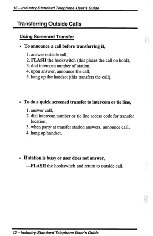 Page 1212 - Industry-Standard Telephone User’s Guide 
Transferring Outside Calls 
Using Screened Transfer : 
/: ‘. 
/. 
l To announce a call before transferring it, 
1. answer outside call, 
2. FLASH the hookswitch (this places the call on hold), 
3. dial intercom number of station, 
4. upon answer, announce the call, 
5. hang up the handset (this transfers the call). 
e To do a quick screened transfer to intercom or tie line, 
1. answer call, 
2. dial intercom number or tie line access code for transfer...