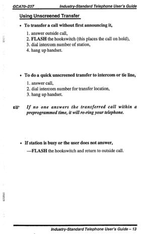 Page 13GCA70-237 Industry-Standard Telephone User’s Guide 
Using Unscreened Transfer 
l To transfer a call without first announcing it, 
1. answer outside call, 
2. FLASH the hookswitch (this places the call on hold), 
3. dial intercom number of station, 
4. hang up handset. 
* To do a quick unscreened transfer to intercom or tie line, 
1. answer call, 
2. dial intercom number for transfer location, 
3. hang up handset. 
If no one answers the transferred call within a 
preprogrammed time, it will re-ring your...