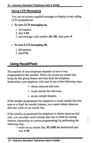 Page 1616 - Industry-Standard Telephone User’s Guide 
Using LCD Messaging 
You can set system-supplied messages to display at any calling 
LCD speakerphone. 
l To turn LCD messaging on, .: 
1. lift handset, 
2. dial +K 02, 
3. dial message code number (Ol-30), then press #I. 
B To turn LCD messaging off, 
1. lift handset, 
2. dial # 02. 
Using Recall/Flash 
The reaction of your telephone depends on how it was 
programmed by the installer. When you access an outside line 
using the line group feature and then...