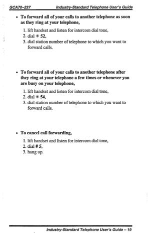 Page 19GCA70-237 lndus try-standard Telephone User’s Guide 
l To forward all of your calls to another telephone as soon 
as they ring at your telephone, 
1. lift handset and listen for intercom dial tone, 
2. dial ;fc 52, 
3. dial station number of telephone to which you want to 
forward calls. 
l To forward all of your calls to another telephone after 
they ring at your telephone a few times or whenever you 
are busy on your telephone, 
1. lift handset and listen for intercom dial tone, 
2. dial I+ 54, 
3....