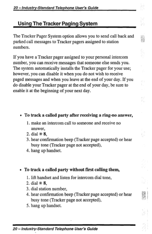 Page 2020 - Industry-Standard Telephone User’s Guide 
Using The Tracker Paging System 
The Tracker Pager System option allows you to send call back and 
parked call messages to Tracker pagers assigned to station 
numbers. 
If you have a Tracker pager assigned to your personal intercom 
number, you can receive messages that someone else sends you. 
The system automatically installs the Tracker pager for your use; 
however, you can disable it when you do not wish to receive 
paged messages and when you leave at...