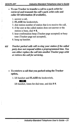 Page 21GCA 70-237 Industry-Standard Telephone User’s Guide 
l To use Tracker to transfer a call to a park orbit for 
r!s 
retrieval and transmit the call’s park orbit code and 
caller ID information (if available), 
1. answer a call, 
2. FLASH the hookswitch, 
3. dial station number of station that is to receive the call, 
4. if the user at the called station does not answer or the 
station is busy, dial Jlc 8, 
5. hear confmation beep (Tracker page accepted) or busy 
tone (Tracker page not accepted), 
6. hang...