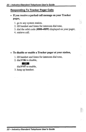 Page 2222 - lndus try-Standard Telephone User’s Guide 
Responding To Tracker Pager Calls 
l If you receive a parked call message on your Tracker 
pager, 
1. go to any system station, 
2. lift handset and listen for intercom dial tone, 
3. dial the orbit code (#800-#899) displayed on your pager, 
4. retrieve call. :: 
:. : 
:.:. 
l To disable or enable a Tracker pager at your station, 
1. lift handset and listen for intercom dial tone, 
2. dial # 06 to disable, 
mm 
dial # 07 to enable, 
3. hang up handset. 
:”...