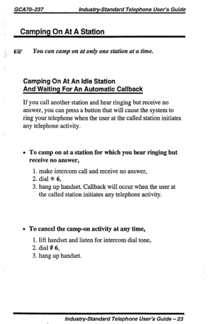 Page 23GCA 70-237 Industry-Standard Telephone User’s Guide 
Camping On At A Station 
:’ IEZ : You can camp on at only one station at a time. 
Camping On At An Idle Station 
And Waiting For An Automatic Callback 
If you call another station and hear ringing but receive no 
answer, you can press a button that will cause the system to 
ring your telephone when the user at the called station initiates 
any telephone activity. 
l To camp on at a station for which you hear ringing but 
receive no answer, 
1. make...