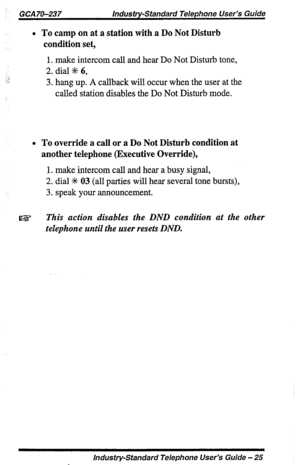 Page 25GCA 70-237 Industry-Standard Telephone User’s Guide 
l To camp on at a station with a Do Not Disturb 
condition set, 
1. make intercom call and hear Do Not Disturb tone, 
2. dial +I+ 6, 
3. hang up. A callback will occur when the riser at the 
called station disables the Do Not Disturb mode. 
l To override a call or a Do Not Disturb condition at 
another telephone (Executive Override), 
1. make intercom call and hear a busy signal, 
2. dial S 03 (all parties will hear several tone bursts), 
3. speak your...