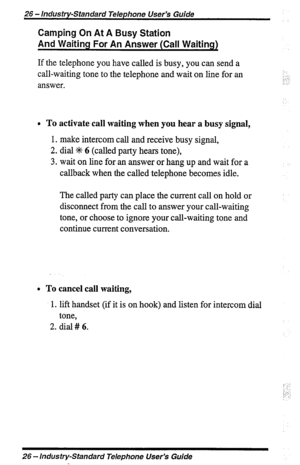 Page 2626 - Industry-Standard Telephone User’s Guide 
Camping On At A Busy Station 
And Waiting For An Answer (Call Waiting) 
If the telephone you have called is busy, you can send a 
call-waiting tone to the telephone and wait on line for an 
answer. : 
!k” ” 
: 1 
0 To activate call waiting when you hear a busy signal, 
1. make intercom call and receive busy signal, 
2. dial +t+ 6 (called party hears tone), 
3. wait on line for an answer or hang up and wait for a 
callback when the called telephone becomes...