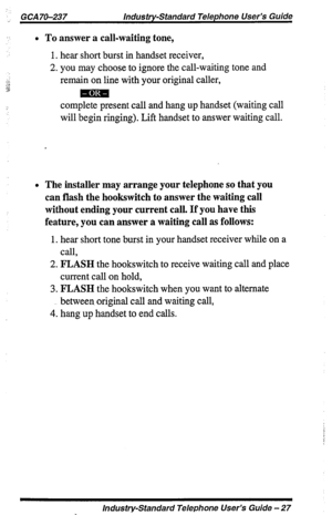 Page 27._ GCA 70-237 lndus try-standard Telephone User’s Guide 
l To answer a call-waiting tone, 
1. hear short burst in handset receiver, 
2. you may choose to ignore the call-waiting tone and 
remain on line with your original caller, 
complete present call and hang up handset (waiting call 
will begin ringing). Lift handset to answer waiting call. 
l The installer may arrange your telephone so that you 
can flash the hookswitch to answer the waiting call 
without ending your current call. If you have this...