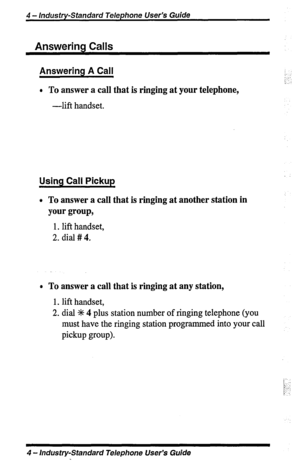 Page 44 - Industry-Standard Telephone User’s Guide 
Answering Calls 
Answering A Call 
l To answer a call that is ringing at your telephone, 
-lift handset. 
Using Call Pickup 
0 To answer a call that is ringing at another station in 
your group, 
1. lift handset, 
2. dial # 4. 
0 To answer a call that is ringing at any station, 
1. lift handset, 
2. dial % 4 plus station number of ringing telephone (you 
must have the ringing station programmed into your call 
pickup group). 
4 - Industry-Standard Telephone...