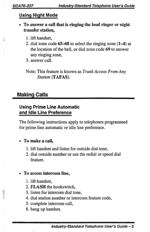 Page 5GCAIO-237 Industry-Standard Telephone User’s Guide 
Using Night Mode 
l To answer a call that is ringing the loud ringer or night 
transfer station, 
1. lift handset, 
2. dial zone code 65-68 to select the ringing zone (l-4) at 
the location of the bell, or dial zone code 69 to answer 
any ringing zone, 
3. answer call. 
Note: This feature is known as Trunk Access From Any 
Station (TAFAS). 
Makina Calls 
Using Prime Line Automatic 
and Idle Line Preference 
The following instructions apply to telephones...