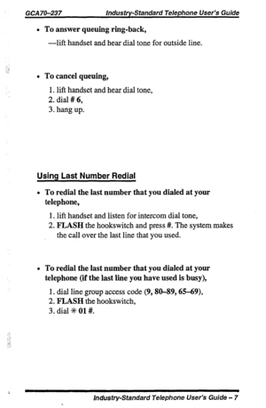 Page 7GCA 70-237 Industry-Standard Telephone User’s Guide 
l To answer queuing ring-back, 
-lift handset and hear dial tone for outside line. 
l To cancel queuing, 
1. lift handset and hear dial tone, 
2. dial # 6, 
3. hang up. 
Using Last Number Redial 
l To redial the last number that you dialed at your 
telephone, 
1. lift handset and listen for intercom dial tone, 
2. FLASH the hookswitch and press #. The system makes 
the call over the last line that you used. 
l To redial the last number that you dialed...
