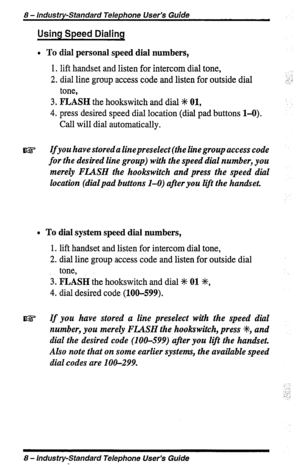 Page 88 - Industry-Standard Telephone User’s Guide 
Using Speed Dialing 
l To dial personal speed dial numbers, 
1. lift handset and listen for intercom dial tone, 
2. dial line group access code and listen for outside dial 
tone, 
3. FLASH the hookswitch and dial +K 01, 
4. press desired speed dial location (dial pad buttons 1-O). 
Call will dial automatically. 
Ifyou have stored a linepreselect (the line group access code 
for the desired line group) with the speed dial number, you 
merely FLASH the...