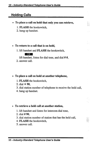 Page 1070 - Industry-Standard Telephone User’s Guide 
Holding Calls 
l To place a call on hold that only you can retrieve, 
:: 
:: :. 
1, FLASH the hookswitch, 
2. hang up handset. 
0 To return to a call that is on hold, 
1. lift handset and FLASH the hookswitch, 
mm 
lift handset, listen for dial tone, and dial # #, 
2. answer call. 
0 To place a call on hold at another telephone, 
1. FLASH the hookswitch, 
2. dial d 90, 
3. dial station number of telephone to receive the held call, 
4. hang up handset. 
0 To...