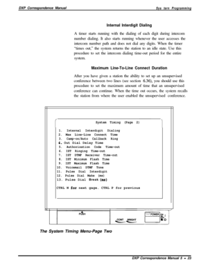 Page 104DXP Correspondence ManualSys tern Programming
Internal Interdigit DialingA timer starts running with the dialing of each digit during intercom
number dialing. It also starts running whenever the user accesses the
intercom number path and does not dial any digits. When the timer
“times out,” the system returns the station to an idle state. Use this
procedure to set the intercom dialing time-out period for the entire
system.
Maximum Line-To-Line Connect DurationAfter you have given a station the ability to...