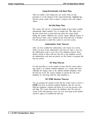 Page 105System ProgrammingDXP Correspondence ManualCamp-On/Automatic Call Back RingAfter you enable a call waiting tone (see section 
6.9), use this .
procedure to set the duration of the camp-on/automatic 
ringback ring
that the system sounds when it returns a camp-on call to the original
station.
Out Dial Delay TimeThe system will wait for a programmed length of time before sending
automatically dialed numbers over an outside line. This delay gives
the host system time to return dial tone before the system...