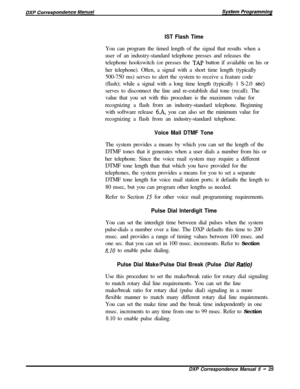 Page 106IST Flash TimeYou can program the timed length of the signal that results when a
user of an industry-standard telephone presses and releases the
telephone hookswitch (or presses the 
TAP button if available on his or
her telephone). Often, a signal with a short time length (typically
500-750 ms) serves to alert the system to receive a feature code
(flash); while a signal with a long time length (typically 1 S-2.0 
set)serves to disconnect the line and re-establish dial tone (recall). The
value that you...