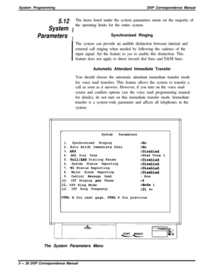 Page 107System ProgrammingDXP Correspondence Manual5.12
IThe items listed under the system parameters menu set the majority ofSystemthe operating limits for the entire system.
ParametersI
Synchronized Ringing
IThe system can provide an audible distinction between internal and
external call ringing when needed by following the cadence of the
input signal. Set the feature to yes to enable this distinction. This
feature does not apply to direct inward dial lines and E&M lines.
Automatic Attendant Immediate...