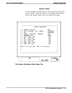 Page 110Operator StationYou can designate the station that you want to ring when system users
dial the operator. Usually this station is an attendant position station;
however, the operator station can be any station in the system.
System Parameters
1.Operator Station
2.Line Disconnect Auto Camp-on
3.ARS
4.Default Relocation Response
5.Ringback Tone
6.Day 1 Begin Time
7.Day 1 End Time
8.Day 2 Begin Time
9.Day 2 End Time
10.Night Begin Time
11.Night End Time
:lOl
:Disabled
:Disabled
:Yes
:Tone 1
: None
: None
:...