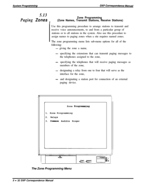 Page 1135.13
Paging 
Zones
I
Zone Programming
(Zone Names, Transmit Stations, Receive Stations)Use this programming procedure to arrange stations to transmit and
receive voice announcements, to and from a particular group of
stations or to all stations in the system. Also use this procedure to
assign names to paging zones when a site requires named zones.
The zone programming menu lists sub-menu options for all of the
following:
- giving the zone a name,
-specifying the extensions that can transmit paging...