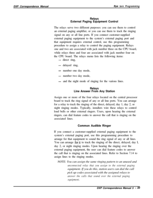 Page 114DXP Correspondence ManualSys tern Programming
Relays
External Paging Equipment ControlThe relays serve two different purposes: you can use them to control
an external paging amplifier, or you can use them to track the ringing
signal on any or all line ports. If you connect customer-supplied
external paging equipment to the system’s external paging port and
that equipment requires external control, use this programming
procedure to assign a relay to control the paging equipment. Relays
one and two are...