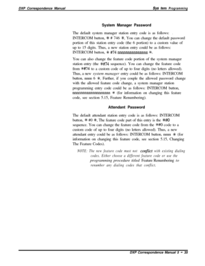 Page 116DXP Correspondence ManualSys tern Programming
System Manager PasswordThe default system manager station entry code is as follows:
.INTERCOM button, 
+k # 746 SC. You can change the default password
portion of this station entry code (the 6 portion) to a custom value of
up to 15 digits. Thus, a new station entry could be as follows:
INTERCOM button, 
+k #74 nnnnnnnnnnnnnnn %.You can also change the feature code portion of the system manager
station entry (the 
?k#74 sequence). You can change the feature...