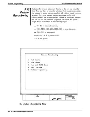 Page 117System ProgrammingDXP Correspondence Manual5.15
Feature
RenumberingDialing codes for user features are flexible so that you can renumber
them. You may have to renumber a feature if site requirements dictate
that personal or group intercom numbers fall within a certain block or
sequence. Since new number assignments cannot conflict with‘
existing numbers, the system provides a block of unassigned numbers
that you can use for renumber assignment. At default, the system
assigns blocks of numbers in the...