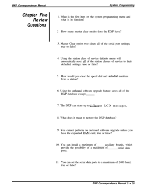 Page 120DXP Correspondence ManualSystem ProgrammingChapter Five
Review
Questions1. What is the first item on the system programming menu and
what is its function?
2.How many master clear modes does the DXP have?
3. Master Clear option two clears all of the serial port settings;
true or false?
4. Using the station class of service defaults menu will
automatically reset 
all of the station classes of service to their
defaulted settings; true or false?
5.How would you clear the speed dial and autodial numbers
from...